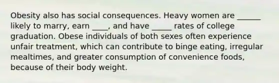 Obesity also has social consequences. Heavy women are ______ likely to marry, earn ____, and have _____ rates of college graduation. Obese individuals of both sexes often experience unfair treatment, which can contribute to binge eating, irregular mealtimes, and greater consumption of convenience foods, because of their body weight.