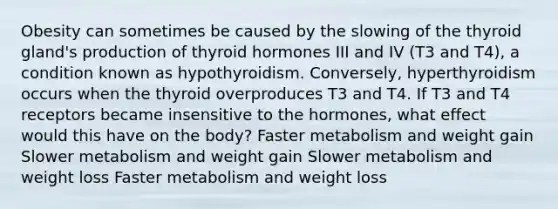 Obesity can sometimes be caused by the slowing of the thyroid gland's production of thyroid hormones III and IV (T3 and T4), a condition known as hypothyroidism. Conversely, hyperthyroidism occurs when the thyroid overproduces T3 and T4. If T3 and T4 receptors became insensitive to the hormones, what effect would this have on the body? Faster metabolism and weight gain Slower metabolism and weight gain Slower metabolism and weight loss Faster metabolism and weight loss