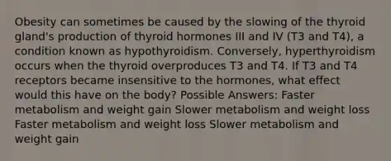 Obesity can sometimes be caused by the slowing of the thyroid gland's production of thyroid hormones III and IV (T3 and T4), a condition known as hypothyroidism. Conversely, hyperthyroidism occurs when the thyroid overproduces T3 and T4. If T3 and T4 receptors became insensitive to the hormones, what effect would this have on the body? Possible Answers: Faster metabolism and weight gain Slower metabolism and weight loss Faster metabolism and weight loss Slower metabolism and weight gain