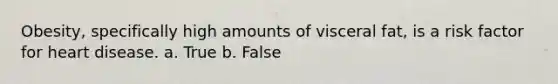 Obesity, specifically high amounts of visceral fat, is a risk factor for heart disease. a. True b. False