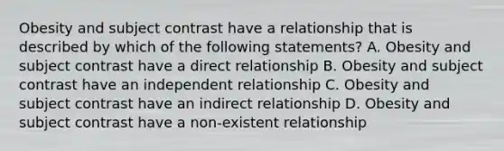 Obesity and subject contrast have a relationship that is described by which of the following statements? A. Obesity and subject contrast have a direct relationship B. Obesity and subject contrast have an independent relationship C. Obesity and subject contrast have an indirect relationship D. Obesity and subject contrast have a non-existent relationship