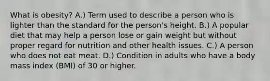 What is obesity? A.) Term used to describe a person who is lighter than the standard for the person's height. B.) A popular diet that may help a person lose or gain weight but without proper regard for nutrition and other health issues. C.) A person who does not eat meat. D.) Condition in adults who have a body mass index (BMI) of 30 or higher.