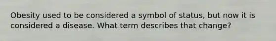 Obesity used to be considered a symbol of status, but now it is considered a disease. What term describes that change?