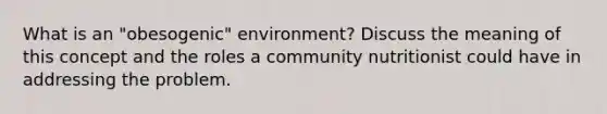 What is an "obesogenic" environment? Discuss the meaning of this concept and the roles a community nutritionist could have in addressing the problem.