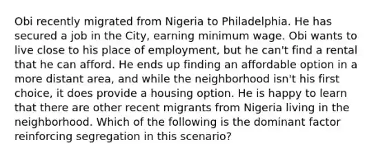 Obi recently migrated from Nigeria to Philadelphia. He has secured a job in the City, earning minimum wage. Obi wants to live close to his place of employment, but he can't find a rental that he can afford. He ends up finding an affordable option in a more distant area, and while the neighborhood isn't his first choice, it does provide a housing option. He is happy to learn that there are other recent migrants from Nigeria living in the neighborhood. Which of the following is the dominant factor reinforcing segregation in this scenario?