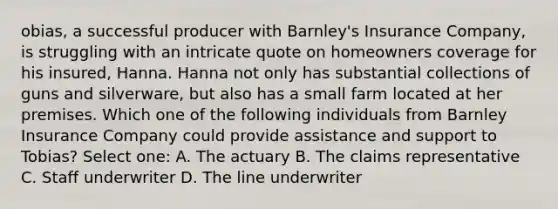 obias, a successful producer with Barnley's Insurance Company, is struggling with an intricate quote on homeowners coverage for his insured, Hanna. Hanna not only has substantial collections of guns and silverware, but also has a small farm located at her premises. Which one of the following individuals from Barnley Insurance Company could provide assistance and support to Tobias? Select one: A. The actuary B. The claims representative C. Staff underwriter D. The line underwriter