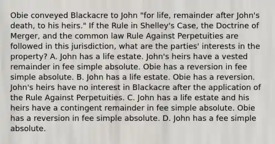 Obie conveyed Blackacre to John "for life, remainder after John's death, to his heirs." If the Rule in Shelley's Case, the Doctrine of Merger, and the common law Rule Against Perpetuities are followed in this jurisdiction, what are the parties' interests in the property? A. John has a life estate. John's heirs have a vested remainder in fee simple absolute. Obie has a reversion in fee simple absolute. B. John has a life estate. Obie has a reversion. John's heirs have no interest in Blackacre after the application of the Rule Against Perpetuities. C. John has a life estate and his heirs have a contingent remainder in fee simple absolute. Obie has a reversion in fee simple absolute. D. John has a fee simple absolute.