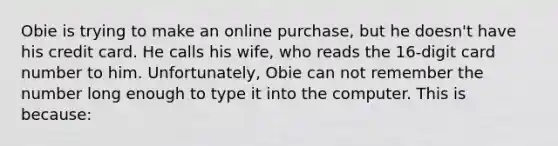 Obie is trying to make an online purchase, but he doesn't have his credit card. He calls his wife, who reads the 16-digit card number to him. Unfortunately, Obie can not remember the number long enough to type it into the computer. This is because: