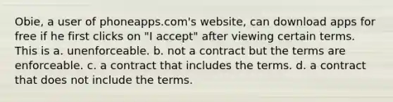 Obie, a user of phoneapps.com's website, can download apps for free if he first clicks on "I accept" after viewing certain terms. This is a. unenforceable. b. not a contract but the terms are enforceable. c. a contract that includes the terms. d. a contract that does not include the terms.