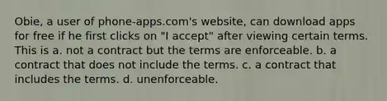 Obie, a user of phone-apps.com's website, can download apps for free if he first clicks on "I accept" after viewing certain terms. This is a. not a contract but the terms are enforceable. b. a contract that does not include the terms. c. a contract that includes the terms. d. unenforceable.