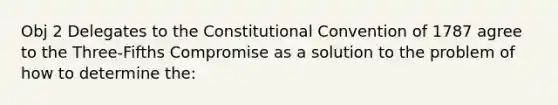 Obj 2 Delegates to the Constitutional Convention of 1787 agree to the Three-Fifths Compromise as a solution to the problem of how to determine the: