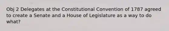 Obj 2 Delegates at the Constitutional Convention of 1787 agreed to create a Senate and a House of Legislature as a way to do what?