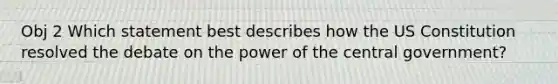 Obj 2 Which statement best describes how the <a href='https://www.questionai.com/knowledge/koEeQKlIbP-us-constitution' class='anchor-knowledge'>us constitution</a> resolved the debate on the power of the central government?