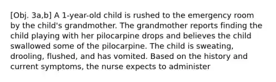 [Obj. 3a,b] A 1-year-old child is rushed to the emergency room by the child's grandmother. The grandmother reports finding the child playing with her pilocarpine drops and believes the child swallowed some of the pilocarpine. The child is sweating, drooling, flushed, and has vomited. Based on the history and current symptoms, the nurse expects to administer