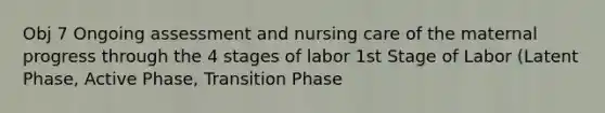 Obj 7 Ongoing assessment and nursing care of the maternal progress through the 4 stages of labor 1st Stage of Labor (Latent Phase, Active Phase, Transition Phase