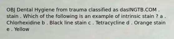 OBJ Dental Hygiene from trauma classified as dasINGTB.COM . stain . Which of the following is an example of intrinsic stain ? a . Chlorhexidine b . Black line stain c . Tetracycline d . Orange stain e . Yellow