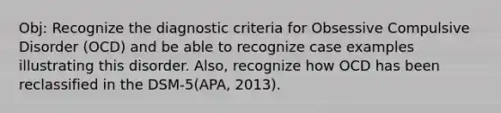 Obj: Recognize the diagnostic criteria for Obsessive Compulsive Disorder (OCD) and be able to recognize case examples illustrating this disorder. Also, recognize how OCD has been reclassified in the DSM-5(APA, 2013).