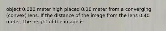 object 0.080 meter high placed 0.20 meter from a converging (convex) lens. If the distance of the image from the lens 0.40 meter, the height of the image is