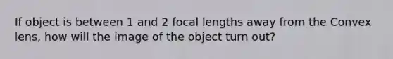 If object is between 1 and 2 focal lengths away from the Convex lens, how will the image of the object turn out?