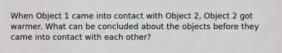 When Object 1 came into contact with Object 2, Object 2 got warmer. What can be concluded about the objects before they came into contact with each other?