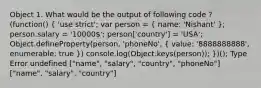 Object 1. What would be the output of following code ? (function() ( 'use strict'; var person = { name: 'Nishant' ); person.salary = '10000'; person['country'] = 'USA'; Object.defineProperty(person, 'phoneNo', ( value: '8888888888', enumerable: true )) console.log(Object.keys(person)); })(); Type Error undefined ["name", "salary", "country", "phoneNo"] ["name", "salary", "country"]