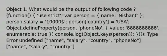 Object 1. What would be the output of following code ? (function() ( 'use strict'; var person = { name: 'Nishant' ); person.salary = '10000'; person['country'] = 'USA'; Object.defineProperty(person, 'phoneNo', ( value: '8888888888', enumerable: true )) console.log(Object.keys(person)); })(); Type Error undefined ["name", "salary", "country", "phoneNo"] ["name", "salary", "country"]