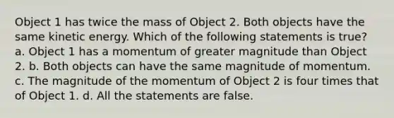 Object 1 has twice the mass of Object 2. Both objects have the same kinetic energy. Which of the following statements is true? a. Object 1 has a momentum of greater magnitude than Object 2. b. Both objects can have the same magnitude of momentum. c. The magnitude of the momentum of Object 2 is four times that of Object 1. d. All the statements are false.