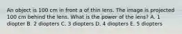 An object is 100 cm in front a of thin lens. The image is projected 100 cm behind the lens. What is the power of the lens? A. 1 diopter B. 2 diopters C. 3 diopters D. 4 diopters E. 5 diopters