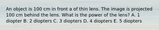 An object is 100 cm in front a of thin lens. The image is projected 100 cm behind the lens. What is the power of the lens? A. 1 diopter B. 2 diopters C. 3 diopters D. 4 diopters E. 5 diopters