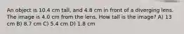 An object is 10.4 cm tall, and 4.8 cm in front of a diverging lens. The image is 4.0 cm from the lens. How tall is the image? A) 13 cm B) 8.7 cm C) 5.4 cm D) 1.8 cm