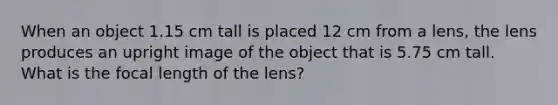 When an object 1.15 cm tall is placed 12 cm from a lens, the lens produces an upright image of the object that is 5.75 cm tall. What is the focal length of the lens?