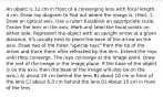 An object is 12 cm in front of a converging lens with focal length 4 cm. Draw ray diagram to find out where the image is. (Hint: 1. Draw an optical axis. Use a ruler! Establish an appropriate scale. Center the lens on the axis. Mark and label the focal points on either side. Represent the object with an upright arrow at a given distance. It's usually best to place the base of the arrow on the axis. Draw two of the three "special rays" from the tip of the arrow and trace them after refracted by the lens. Extend the rays until they converge. The rays converge at the image point. Draw the rest of the image in the image plane. If the base of the object is on the axis, then the base of the image will also be on the axis.) A) about 20 cm behind the lens B) about 10 cm in front of the lens C) about 6.0 cm behind the lens D) About 15 cm in front of the lens