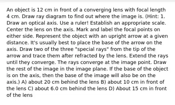 An object is 12 cm in front of a converging lens with focal length 4 cm. Draw ray diagram to find out where the image is. (Hint: 1. Draw an optical axis. Use a ruler! Establish an appropriate scale. Center the lens on the axis. Mark and label the focal points on either side. Represent the object with an upright arrow at a given distance. It's usually best to place the base of the arrow on the axis. Draw two of the three "special rays" from the tip of the arrow and trace them after refracted by the lens. Extend the rays until they converge. The rays converge at the image point. Draw the rest of the image in the image plane. If the base of the object is on the axis, then the base of the image will also be on the axis.) A) about 20 cm behind the lens B) about 10 cm in front of the lens C) about 6.0 cm behind the lens D) About 15 cm in front of the lens