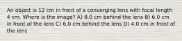 An object is 12 cm in front of a converging lens with focal length 4 cm. Where is the image? A) 8.0 cm behind the lens B) 6.0 cm in front of the lens C) 6.0 cm behind the lens D) 4.0 cm in front of the lens