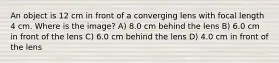 An object is 12 cm in front of a converging lens with focal length 4 cm. Where is the image? A) 8.0 cm behind the lens B) 6.0 cm in front of the lens C) 6.0 cm behind the lens D) 4.0 cm in front of the lens