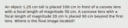 An object 1.25 cm tall is placed 100 cm in front of a convex lens with a focal length of magnitude 50 cm. A concave lens with a focal length of magnitude 20 cm is placed 90 cm beyond the first lens. Where is the final image located?