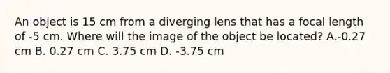 An object is 15 cm from a diverging lens that has a focal length of -5 cm. Where will the image of the object be located? A.-0.27 cm B. 0.27 cm C. 3.75 cm D. -3.75 cm