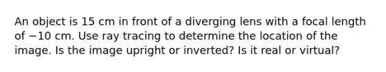 An object is 15 cm in front of a diverging lens with a focal length of −10 cm. Use ray tracing to determine the location of the image. Is the image upright or inverted? Is it real or virtual?