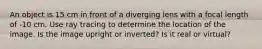 An object is 15 cm in front of a diverging lens with a focal length of -10 cm. Use ray tracing to determine the location of the image. Is the image upright or inverted? Is it real or virtual?