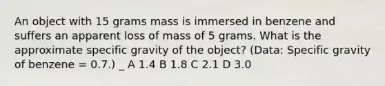 An object with 15 grams mass is immersed in benzene and suffers an apparent loss of mass of 5 grams. What is the approximate specific gravity of the object? (Data: Specific gravity of benzene = 0.7.) _ A 1.4 B 1.8 C 2.1 D 3.0