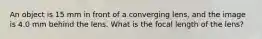 An object is 15 mm in front of a converging lens, and the image is 4.0 mm behind the lens. What is the focal length of the lens?