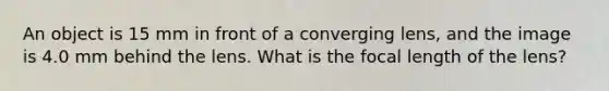 An object is 15 mm in front of a converging lens, and the image is 4.0 mm behind the lens. What is the focal length of the lens?