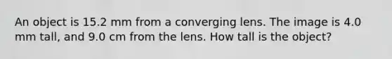 An object is 15.2 mm from a converging lens. The image is 4.0 mm tall, and 9.0 cm from the lens. How tall is the object?