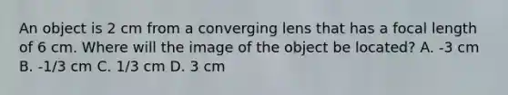 An object is 2 cm from a converging lens that has a focal length of 6 cm. Where will the image of the object be located? A. -3 cm B. -1/3 cm C. 1/3 cm D. 3 cm