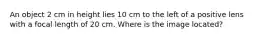 An object 2 cm in height lies 10 cm to the left of a positive lens with a focal length of 20 cm. Where is the image located?