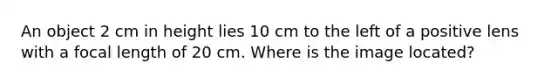 An object 2 cm in height lies 10 cm to the left of a positive lens with a focal length of 20 cm. Where is the image located?