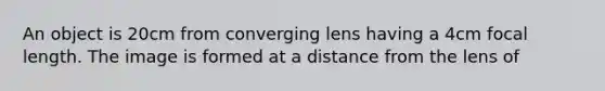 An object is 20cm from converging lens having a 4cm focal length. The image is formed at a distance from the lens of