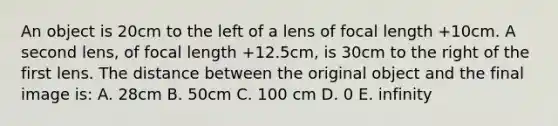 An object is 20cm to the left of a lens of focal length +10cm. A second lens, of focal length +12.5cm, is 30cm to the right of the first lens. The distance between the original object and the final image is: A. 28cm B. 50cm C. 100 cm D. 0 E. infinity