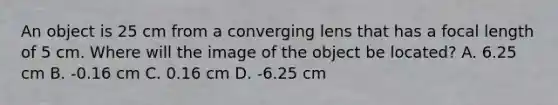 An object is 25 cm from a converging lens that has a focal length of 5 cm. Where will the image of the object be located? A. 6.25 cm B. -0.16 cm C. 0.16 cm D. -6.25 cm