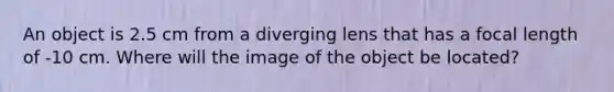 An object is 2.5 cm from a diverging lens that has a focal length of -10 cm. Where will the image of the object be located?